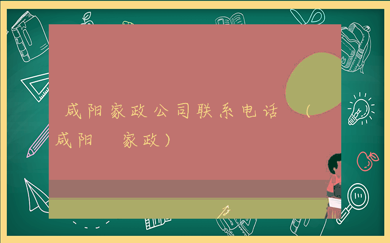 咸阳家政公司联系电话 (咸阳 家政)